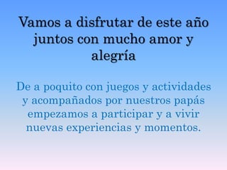 Vamos a disfrutar de este año
juntos con mucho amor y
alegría
De a poquito con juegos y actividades
y acompañados por nuestros papás
empezamos a participar y a vivir
nuevas experiencias y momentos.
 