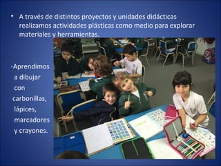 • A través de distintos proyectos y unidades didácticas
realizamos actividades plásticas como medio para explorar
materiales y herramientas.
-Aprendimos
a dibujar
con
carbonillas,
lápices,
marcadores
y crayones.
 