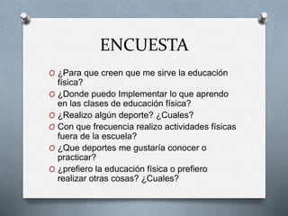ENCUESTA
O ¿Para que creen que me sirve la educación
física?
O ¿Donde puedo Implementar lo que aprendo
en las clases de educación física?
O ¿Realizo algún deporte? ¿Cuales?
O Con que frecuencia realizo actividades físicas
fuera de la escuela?
O ¿Que deportes me gustaría conocer o
practicar?
O ¿prefiero la educación física o prefiero
realizar otras cosas? ¿Cuales?
 