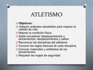 ATLETISMO
O Objetivos:
O •Adquirir actitudes saludables para mejorar la
calidad de vida
O Mejorar la condición física
O Saber encadenar desplazamientos y
lanzamientos; desplazamientos y saltos
O Reconocer las disciplinas del atletismo
O Conocer las reglas básicas de cada disciplina
O Conocer materiales y artefactos de los
lanzamientos
O Respetar las reglas de seguridad
 