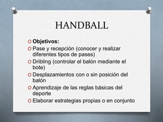 HANDBALL
O Objetivos:
O Pase y recepción (conocer y realizar
diferentes tipos de pases)
O Dribling (controlar el balón mediante el
bote)
O Desplazamientos con o sin posición del
balón
O Aprendizaje de las reglas básicas del
deporte
O Elaborar estrategias propias o en conjunto
 
