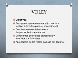 VOLEY
O Objetivos:
O Recepción y pases o armado ( conocer y
realizar diferentes pases y recepciones)
O Desplazamientos defensivos y
desplazamientos en ataque
O Conocer las posiciones específicas y
vivenciar sus funciones
O Aprendizaje de las reglas básicas del deporte
 