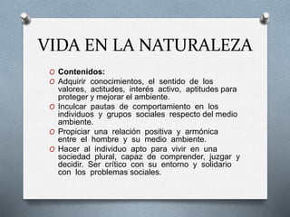 VIDA EN LA NATURALEZA
O Contenidos:
O Adquirir conocimientos, el sentido de los
valores, actitudes, interés activo, aptitudes para
proteger y mejorar el ambiente.
O Inculcar pautas de comportamiento en los
individuos y grupos sociales respecto del medio
ambiente.
O Propiciar una relación positiva y armónica
entre el hombre y su medio ambiente.
O Hacer al individuo apto para vivir en una
sociedad plural, capaz de comprender, juzgar y
decidir. Ser crítico con su entorno y solidario
con los problemas sociales.
 