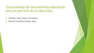 Curso manejo de herramientas educativas
para el ejercicio de la educación.
 Profesora: Mary Johanna Carvajalino
 Docente: Humberto Córdoba Daza.
 