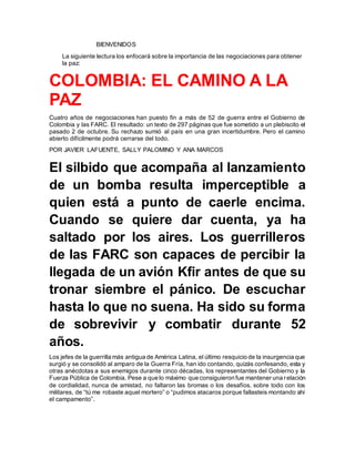 BIENVENIDOS
La siguiente lectura los enfocará sobre la importancia de las negociaciones para obtener
la paz:
COLOMBIA: EL CAMINO A LA
PAZ
Cuatro años de negociaciones han puesto fin a más de 52 de guerra entre el Gobierno de
Colombia y las FARC. El resultado: un texto de 297 páginas que fue sometido a un plebiscito el
pasado 2 de octubre. Su rechazo sumió al país en una gran incertidumbre. Pero el camino
abierto difícilmente podrá cerrarse del todo.
POR JAVIER LAFUENTE, SALLY PALOMINO Y ANA MARCOS
El silbido que acompaña al lanzamiento
de un bomba resulta imperceptible a
quien está a punto de caerle encima.
Cuando se quiere dar cuenta, ya ha
saltado por los aires. Los guerrilleros
de las FARC son capaces de percibir la
llegada de un avión Kfir antes de que su
tronar siembre el pánico. De escuchar
hasta lo que no suena. Ha sido su forma
de sobrevivir y combatir durante 52
años.
Los jefes de la guerrilla más antigua de América Latina, el último resquicio de la insurgencia que
surgió y se consolidó al amparo de la Guerra Fría, han ido contando, quizás confesando, esta y
otras anécdotas a sus enemigos durante cinco décadas, los representantes del Gobierno y la
Fuerza Pública de Colombia. Pese a que lo máximo que consiguieron fue mantener una relación
de cordialidad, nunca de amistad, no faltaron las bromas o los desafíos, sobre todo con los
militares, de “tú me robaste aquel mortero” o “pudimos atacaros porque fallasteis montando ahí
el campamento”.
 