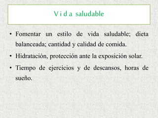 V i d a saludable
• Fomentar un estilo de vida saludable; dieta
balanceada; cantidad y calidad de comida.
• Hidratación, protección ante la exposición solar.
• Tiempo de ejercicios y de descansos, horas de
sueño.
 