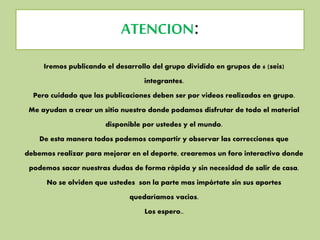 ATENCION:
Iremos publicando el desarrollo del grupo dividido en grupos de 6 (seis)
integrantes.
Pero cuidado que las publicaciones deben ser por videos realizados en grupo.
Me ayudan a crear un sitio nuestro donde podamos disfrutar de todo el material
disponible por ustedes y el mundo.
De esta manera todos podemos compartir y observar las correcciones que
debemos realizar para mejorar en el deporte, crearemos un foro interactivo donde
podemos sacar nuestras dudas de forma rápida y sin necesidad de salir de casa.
No se olviden que ustedes son la parte mas impórtate sin sus aportes
quedaríamos vacios.
Los espero..
 