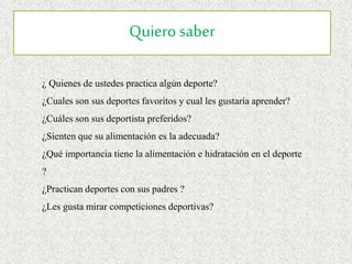Quiero saber
¿ Quienes de ustedes practica algún deporte?
¿Cuales son sus deportes favoritos y cual les gustaría aprender?
¿Cuáles son sus deportista preferidos?
¿Sienten que su alimentación es la adecuada?
¿Qué importancia tiene la alimentación e hidratación en el deporte
?
¿Practican deportes con sus padres ?
¿Les gusta mirar competiciones deportivas?
 