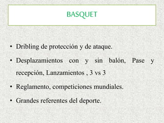 BASQUET
• Dribling de protección y de ataque.
• Desplazamientos con y sin balón, Pase y
recepción, Lanzamientos , 3 vs 3
• Reglamento, competiciones mundiales.
• Grandes referentes del deporte.
 