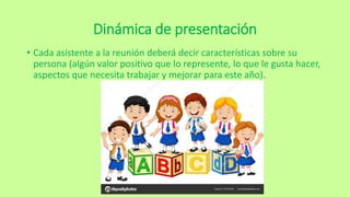 Dinámica de presentación
• Cada asistente a la reunión deberá decir características sobre su
persona (algún valor positivo que lo represente, lo que le gusta hacer,
aspectos que necesita trabajar y mejorar para este año).