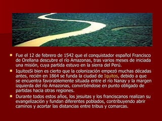 Fue el 12 de febrero de 1542 que el conquistador español Francisco de Orellana descubre el río Amazonas, tras varios meses de iniciada una misión, cuya partida estuvo en la sierra del Perú. IquitosSi bien es cierto que la colonización empezó muchas décadas antes, recién en 1864 se funda la ciudad de  Iquitos , debido a que se encuentra favorablemente situada entre el río Nanay y la margen izquierda del río Amazonas, convirtiéndose en punto obligado de partidas hacia otras regiones. Durante todos estos años, los jesuitas y los franciscanos realizan su evangelización y fundan diferentes poblados, contribuyendo abrir caminos y acortar las distancias entre tribus y comarcas. 