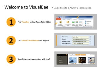 Welcome to VisualBee                             A Single Click to a Powerful Presentation




  1   Find VisualBee on Your PowerPoint Ribbon




                                                                      John Doe



  2   Click Enhance Presentation and Register
                                                                      johnny@visualbee.com
                                                                      johnny@visualbee.com
                                                                      +1917355466758




  3   Start Enhancing Presentations with Ease!
 
