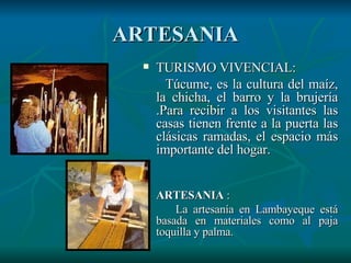 ARTESANIA TURISMO VIVENCIAL: Túcume, es la cultura del maíz, la chicha, el barro y la brujería .Para recibir a los visitantes las casas tienen frente a la puerta las clásicas ramadas, el espacio más importante del hogar.  ARTESANIA  : La artesanía en Lambayeque está basada en materiales como al paja toquilla y palma.  