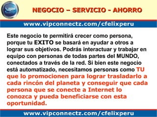 Este negocio te permitirá crecer como persona, porque tu  EXITO  se basará en ayudar a otros a lograr sus objetivos. Podrás interactuar y trabajar en equipo con personas de todas partes del MUNDO, conectados a través de la red. Si bien este negocio está automatizado, necesitamos personas como   TU que lo promocionen para lograr trasladarlo a cada rincón del planeta y conseguir que cada persona que se conecte a Internet lo conozca y pueda beneficiarse con esta oportunidad.   NEGOCIO – SERVICIO - AHORRO 
