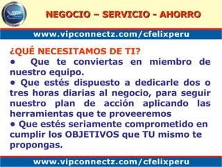 ¿QUÉ NECESITAMOS DE TI? •  Que te conviertas en miembro de nuestro equipo .   •  Que est é s dispuesto a dedicarle dos o tres horas diarias al negocio, para seguir nuestro plan de acción aplicando las herramientas que te proveeremos  •  Que estés seriamente comprometido en cumplir los OBJETIVOS que TU mismo te propongas. NEGOCIO – SERVICIO - AHORRO 