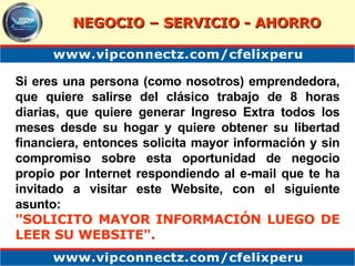 Si eres una persona (como nosotros) emprendedora, que quiere salirse del clásico trabajo de 8 horas diarias, que quiere generar Ingreso Extra todos los meses desde su hogar y quiere obtener su libertad financiera, entonces solicita mayor información y sin compromiso sobre esta oportunidad de negocio propio por Internet respondiendo al e-mail que te ha invitado a visitar este Website, con el siguiente asunto: "SOLICITO MAYOR INFORMACIÓN LUEGO DE LEER SU WEBSITE".   NEGOCIO – SERVICIO - AHORRO 
