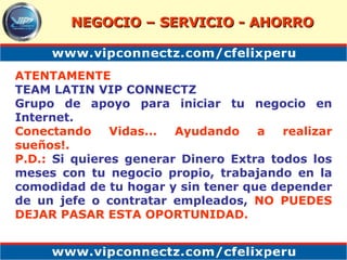 ATENTAMENTE TEAM LATIN VIP CONNECTZ Grupo de apoyo para iniciar tu negocio en Internet. Conectando Vidas... Ayudando a realizar sueños!. P.D.:  Si quieres generar Dinero Extra todos los meses con tu negocio propio, trabajando en la comodidad de tu hogar y sin tener que depender de un jefe o contratar empleados,  NO PUEDES DEJAR PASAR ESTA OPORTUNIDAD. NEGOCIO – SERVICIO - AHORRO 