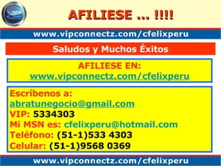 AFILIESE ... !!!! AFILIESE EN: www. vipconnectz .com/ cfelixperu Saludos y Muchos Éxitos Escríbenos a: [email_address] VIP:  5334303 Mi MSN es:   cfelixperu @hotmail.com Teléfono:  (51-1)533 4303 Celular:  (51-1)9568 0369   