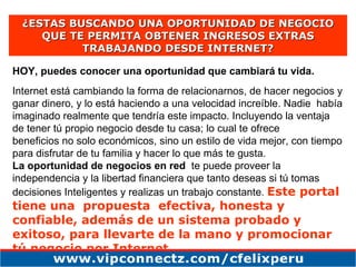 ¿ESTAS BUSCANDO UNA OPORTUNIDAD DE NEGOCIO QUE TE PERMITA OBTENER INGRESOS EXTRAS TRABAJANDO DESDE INTERNET? HOY, puedes conocer una oportunidad que cambiará tu vida. Internet está cambiando la forma de relacionarnos, de hacer negocios y ganar dinero, y lo está haciendo a una velocidad increíble. Nadie  había imaginado realmente que tendría este impacto. Incluyendo la ventaja de tener tú propio negocio desde tu casa; lo cual te ofrece beneficios no solo económicos, sino un estilo de vida mejor, con tiempo para disfrutar de tu familia y hacer lo que más te gusta.  La oportunidad de negocios en red   te puede proveer la independencia y la libertad financiera que tanto deseas si tú tomas de c i s iones Inteligentes y realizas un trabajo constante.  Este portal tiene una  propuesta  efectiva, honesta y confiable, además de un sistema probado y exitoso, para llevarte de la mano y promocionar tú negocio por Internet.   