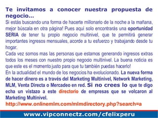 Te invitamos a conocer nuestra propuesta de negocio… Si estás buscando una forma de hacerte millonario de la noche a la mañana, mejor búscala en otra página! Pues aquí solo encontrarás una  oportunidad SERIA  de tener tu propio negocio multinivel, que te permitirá generar importantes ingresos mensuales, acorde a tu esfuerzo y trabajando desde tu hogar. Cada vez somos mas las personas que estamos generando ingresos extras todos los meses con nuestro propio negocio multinivel. La buena noticia es que este es el momento justo para que tu también puedas hacerlo! En la actualidad el mundo de los negocios ha evolucionado.  La nueva forma de hacer dinero es a través del Marketing Multinivel, Network Marketing, MLM, Venta Directa o Mercadeo en red.   Si no crees lo  que te digo echa un vistazo a este  directorio  de empresas que se volcaron al Marketing Multinivel. http://www.onlinemlm.com/mlmdirectory.php?search=a   