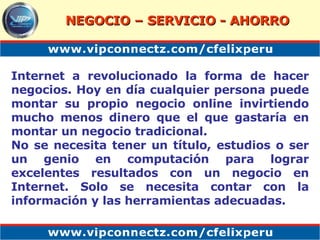 Internet a revolucionado la forma de hacer negocios. Hoy en día cualquier persona puede montar su propio negocio online invirtiendo mucho menos dinero que el que gastaría en montar un negocio tradicional. No se necesita tener un título, estudios o ser un genio en computación para lograr excelentes resultados con un negocio en Internet. Solo se necesita contar con la información y las herramientas adecuadas. NEGOCIO – SERVICIO - AHORRO 