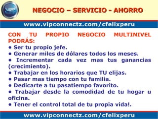 CON TU PROPIO NEGOCIO MULTINIVEL PODRÁS: •  Ser tu propio jefe. •  Generar miles de dólares todos los meses.  •  Incrementar cada vez mas tus ganancias (crecimiento).  •  Trabajar en los horarios que TU elijas.  •  Pasar mas tiempo con tu familia.  •  Dedicarte a tu pasatiempo favorito.  •  Trabajar desde la comodidad de tu hogar u oficina.  •  Tener el control total de tu propia vida!. NEGOCIO – SERVICIO - AHORRO 