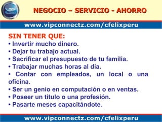 SIN TENER QUE: •  Invertir mucho dinero.  •  Dejar tu trabajo actual.  •  Sacrificar el presupuesto de tu familia.  •  Trabajar muchas horas al día.  •  Contar con empleados, un local o una oficina.  •  Ser un genio en computación o en ventas.  •  Poseer un título o una profesión.  •  Pasarte meses capacitándote. NEGOCIO – SERVICIO - AHORRO 