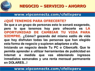 ¿QUÉ TENEMOS PARA OFRECERTE? Se que a un grupo de personas esto le sonará exagerado, pero lo que tenemos hoy para ofrecerte es  LA OPORTUNIDAD DE CAMBIAR TU VIDA PARA SIEMPRE.  ¿Cómo? gozando del mismo estilo de vida que hoy disfrutan todas las personas que han elegido esta forma de negocio y supieron adaptarse a ella. Iniciando un negocio desde Tu PC o Cibercafé. Que te permita aprender a utilizar herramientas de publicidad en Internet a medida que vas obteniendo ingresos inmediatos semanales y una renta mensual permanente en DOLARES...! NEGOCIO – SERVICIO - AHORRO 