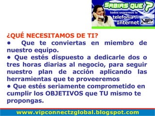 ¿QUÉ NECESITAMOS DE TI? •  Que te conviertas en miembro de nuestro equipo .   •  Que est é s dispuesto a dedicarle dos o tres horas diarias al negocio, para seguir nuestro plan de acción aplicando las herramientas que te proveeremos  •  Que estés seriamente comprometido en cumplir los OBJETIVOS que TU mismo te propongas. 