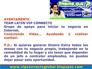 ATENTAMENTE TEAM LATIN VIP CONNECTZ Grupo de apoyo para iniciar tu negocio en Internet. Conectando Vidas... Ayudando a realizar sueños!.   P.D.:  Si quieres generar Dinero Extra todos los meses con tu negocio propio, trabajando en la comodidad de tu hogar y sin tener que depender de un jefe o contratar empleados, no puedes dejar pasar esta oportunidad. 