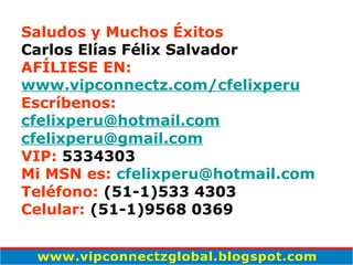 Saludos y Muchos Éxitos Carlos Elías Félix Salvador AFÍLIESE EN: www. vipconnectz .com/ cfelixperu Escríbenos: [email_address] [email_address] VIP:  5334303 Mi MSN es:   cfelixperu @hotmail.com Teléfono:  (51-1)533 4303 Celular:  (51-1)9568 0369   