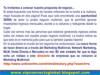 Te invitamos a conocer nuestra propuesta de negocio… Si estás buscando una forma de hacerte millonario de la noche a la mañana, mejor búscala en otra página! Pues aquí solo encontrarás una  oportunidad SERIA  de tener tu propio negocio multinivel, que te permitirá generar importantes ingresos mensuales, acorde a tu esfuerzo y trabajando desde tu hogar. Cada vez somos mas las personas que estamos generando ingresos extras todos los meses con nuestro propio negocio multinivel. La buena noticia es que este es el momento justo para que tu también puedas hacerlo! En la actualidad el mundo de los negocios ha evolucionado.  La nueva forma de hacer dinero es a través del Marketing Multinivel, Network Marketing, MLM, Venta Directa o Mercadeo en red.   Si no crees lo  que te digo echa un vistazo a este  directorio  de empresas que se volcaron al Marketing Multinivel. http://www.onlinemlm.com/mlmdirectory.php?search=a   