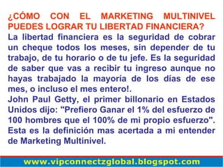 ¿CÓMO CON EL MARKETING MULTINIVEL PUEDES LOGRAR TU LIBERTAD FINANCIERA? La libertad financiera es la seguridad de cobrar un cheque todos los meses, sin depender de tu trabajo, de tu horario o de tu jefe. Es la seguridad de saber que vas a recibir tu ingreso aunque no hayas trabajado la mayoría de los días de ese mes, o incluso el mes entero!. John Paul Getty, el primer billonario en Estados Unidos dijo: "Prefiero Ganar el 1% del esfuerzo de 100 hombres que el 100% de mi propio esfuerzo". Esta es la definición mas acertada a mi entender de Marketing Multinivel. 