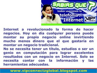 Internet a revolucionado la forma de hacer negocios. Hoy en día cualquier persona puede montar su propio negocio online invirtiendo mucho menos dinero que el que gastaría en montar un negocio tradicional. No se necesita tener un título, estudios o ser un genio en computación para lograr excelentes resultados con un negocio en Internet. Solo se necesita contar con la información y las herramientas adecuadas. 