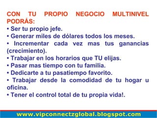 CON TU PROPIO NEGOCIO MULTINIVEL PODRÁS: •  Ser tu propio jefe. •  Generar miles de dólares todos los meses.  •  Incrementar cada vez mas tus ganancias (crecimiento).  •  Trabajar en los horarios que TU elijas.  •  Pasar mas tiempo con tu familia.  •  Dedicarte a tu pasatiempo favorito.  •  Trabajar desde la comodidad de tu hogar u oficina.  •  Tener el control total de tu propia vida!. 