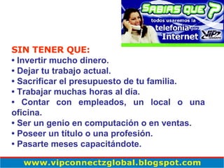 SIN TENER QUE: •  Invertir mucho dinero.  •  Dejar tu trabajo actual.  •  Sacrificar el presupuesto de tu familia.  •  Trabajar muchas horas al día.  •  Contar con empleados, un local o una oficina.  •  Ser un genio en computación o en ventas.  •  Poseer un título o una profesión.  •  Pasarte meses capacitándote. 