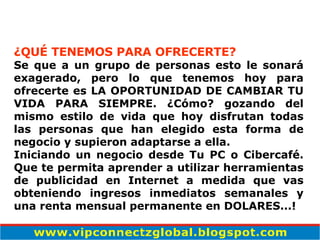 ¿QUÉ TENEMOS PARA OFRECERTE? Se que a un grupo de personas esto le sonará exagerado, pero lo que tenemos hoy para ofrecerte es LA OPORTUNIDAD DE CAMBIAR TU VIDA PARA SIEMPRE. ¿Cómo? gozando del mismo estilo de vida que hoy disfrutan todas las personas que han elegido esta forma de negocio y supieron adaptarse a ella. Iniciando un negocio desde Tu PC o Cibercafé. Que te permita aprender a utilizar herramientas de publicidad en Internet a medida que vas obteniendo ingresos inmediatos semanales y una renta mensual permanente en DOLARES...! 