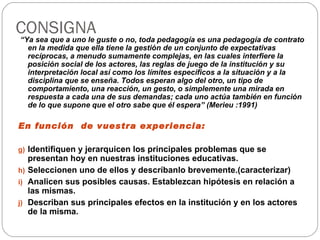 CONSIGNA “ Ya sea que a uno le guste o no, toda pedagogía es una pedagogía de contrato en la medida que ella tiene la gestión de un conjunto de expectativas recíprocas, a menudo sumamente complejas, en las cuales interfiere la posición social de los actores, las reglas de juego de la institución y su interpretación local así como los límites específicos a la situación y a la disciplina que se enseña. Todos esperan algo del otro, un tipo de comportamiento, una reacción, un gesto, o simplemente una mirada en respuesta a cada una de sus demandas; cada uno actúa también en función de lo que supone que el otro sabe que él espera” (Merieu :1991) En función  de vuestra experiencia: Identifiquen y jerarquicen los principales problemas que se presentan hoy en nuestras instituciones educativas. Seleccionen uno de ellos y descríbanlo brevemente.(caracterizar) Analicen sus posibles causas. Establezcan hipótesis en relación a las mismas. Describan sus principales efectos en la institución y en los actores de la misma. 