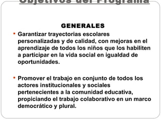Objetivos del Programa  GENERALES Garantizar trayectorias escolares personalizadas y de calidad, con mejoras en el aprendizaje de todos los niños que los habiliten a participar en la vida social en igualdad de oportunidades. Promover el trabajo en conjunto de todos los actores institucionales y sociales pertenecientes a la comunidad educativa, propiciando el trabajo colaborativo en un marco democrático y plural.  
