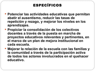 ESPECÍFICOS Potenciar las actividades educativas que permitan abatir el ausentismo, reducir las tasas de repetición y rezago, y mejorar los niveles en los aprendizajes. Propiciar la consolidación de los colectivos docentes a través de la puesta en marcha de proyectos educativos relevantes y pertinentes, en el marco de un plan de mejora institucional en cada escuela. Mejorar la relación de la escuela con las familias y la comunidad a través de la participación activa de todos los actores involucrados en el quehacer educativo. 