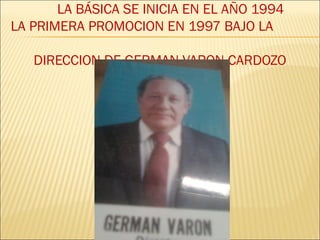 LA BÁSICA SE INICIA EN EL AÑO 1994
LA PRIMERA PROMOCION EN 1997 BAJO LA
DIRECCION DE GERMAN VARON CARDOZO
 