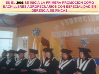 EN EL 2006 SE INICIA LA PRIMERA PROMOCIÓN COMO
BACHILLERES AGROPECUARIOS CON ESPECIALIDAD EN
GERENCIA DE FINCAS
 