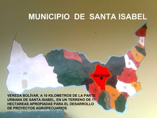  VEREDA BOLIVAR, A 10 KILOMETROS DE LA
PARTE URBANA DE SANTA ISABEL, EN UN
TERRENO DE 11 HECTAREAS APROPIADAS
PARA EL DESARROLLO DE PROYECTOS
AGROPECUARIOS
MUNICIPIO DE SANTA ISABEL
• VEREDA BOLÍVAR, A 10 KILOMETROS DE LA PARTE
URBANA DE SANTA ISABEL, EN UN TERRENO DE 11
HECTAREAS APROPIADAS PARA EL DESARROLLO
DE PROYECTOS AGROPECUARIOS
BOLÍVAR
 