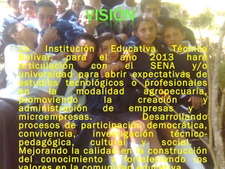 La Institución Educativa Técnica
Bolívar, para el año 2013 hará
articulación con el SENA y/o
universidad para abrir expectativas de
estudios tecnológicos o profesionales
en la modalidad agropecuaria,
promoviendo la creación y
administración de empresas y
microempresas. Desarrollando
procesos de participación democrática,
convivencia, investigación técnico-
pedagógica, cultural y social.
Mejorando la calidad en la construcción
del conocimiento y fortaleciendo los
 