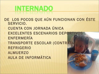 DE LOS POCOS QUE AÚN FUNCIONAN CON ÉSTE
SERVICIO.
 CUENTA CON JORNADA ÚNICA
 EXCELENTES ESCENARIOS DEPORTIVOS
 ENFERMERÍA
 TRANSPORTE ESCOLAR (CONTRATADO)
 REFRIGERIO
 ALMUERZO
 AULA DE INFORMÁTICA
 
