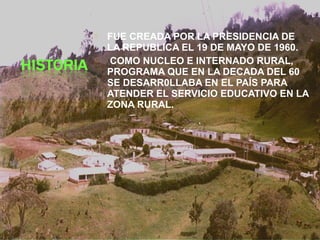  FUE CREADA POR LA PRESIDENCIA DE
LA REPUBLICA EL 19 DE MAYO DE 1960.
 COMO NUCLEO E INTERNADO RURAL,
PROGRAMA QUE EN LA DECADA DEL 60
SE DESARR0LLABA EN EL PAÍS PARA
ATENDER EL SERVICIO EDUCATIVO EN LA
ZONA RURAL.
 