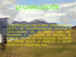  ES ESTRATÉGICA POR CUANTO CONSTITUYE UN
CENTRO DE CONVERGENCIA DE ESCUELAS Y
COMUNIDADES DE LA ZONA ALTA DEL
MUNICIPIO Y LA PUERTA DE ENTRADA AL
PARQUE NATURAL DE LOS NEVADOS, EL CAÑON
DEL TOTARE DONDE SE COSECHA LA MEJOR
SEMILLA DE ARVEJA DEL PAÍS
 