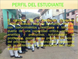  El egresado de la Institución Educativa
Técnica Bolívar, será de formación integral,
con conocimientos científicos y técnicos,
dueño de una capacidad crítica, reflexiva,
analítica y productiva; solucionador de
problemas, gestor de su proyecto de vida y
del progreso social y económico. Consciente
de la protección y conservación del medio
ambiente
 
