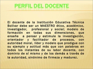  El docente de la Institución Educativa Técnica
Bolívar debe ser un MAESTRO ético, académico,
investigador, profesional y social; modelo de
formación en todas sus dimensiones, que
enseñe a pensar y estimule la investigación,
orientador y facilitador de procesos, con
autoridad moral, líder y modelo que prodigue con
su ejemplo y actitud más que con palabras en
todos los instantes de su labor docente, con
dominio de sí mismo y de los demás a través de
la autoridad, sinónimo de firmeza y madurez.
 