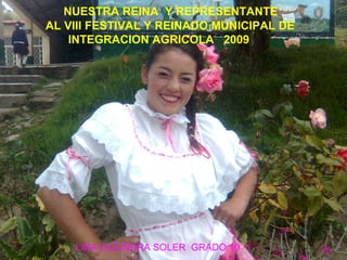 NUESTRA REINA Y REPRESENTANTE
AL VIII FESTIVAL Y REINADO MUNICIPAL DE
INTEGRACION AGRICOLA 2009
LINA ALEJNDRA SOLER GRADO 10
 